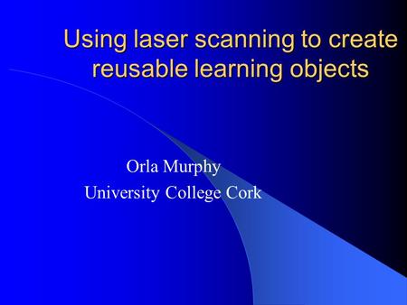 Using laser scanning to create reusable learning objects Orla Murphy University College Cork.