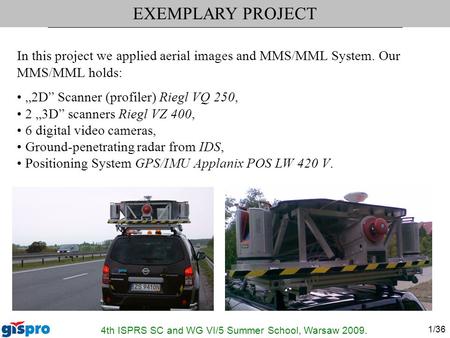 4th ISPRS SC and WG VI/5 Summer School, Warsaw 2009. 1/36 In this project we applied aerial images and MMS/MML System. Our MMS/MML holds: „2D” Scanner.