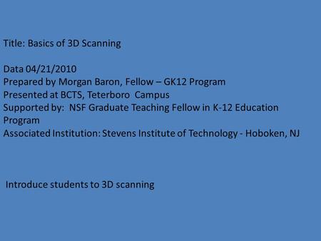 Title: Basics of 3D Scanning Data 04/21/2010 Prepared by Morgan Baron, Fellow – GK12 Program Presented at BCTS, Teterboro Campus Supported by: NSF Graduate.