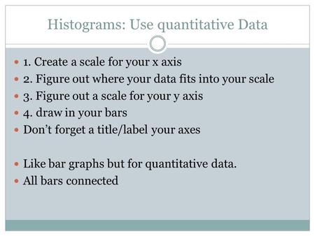 Histograms: Use quantitative Data 1. Create a scale for your x axis 2. Figure out where your data fits into your scale 3. Figure out a scale for your y.