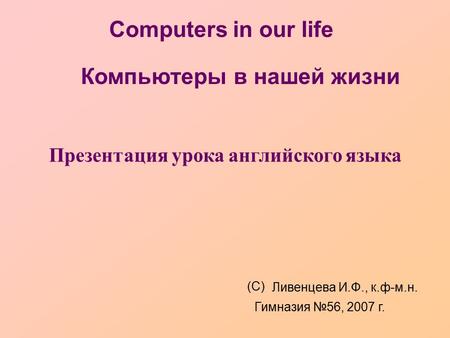 Computers in our life Презентация урока английского языка (С) Ливенцева И.Ф., к.ф-м.н. Гимназия №56, 2007 г. Компьютеры в нашей жизни.