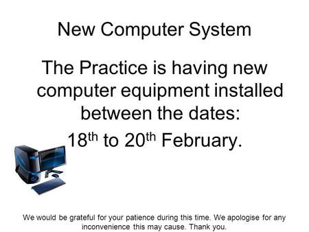 New Computer System The Practice is having new computer equipment installed between the dates: 18 th to 20 th February. We would be grateful for your patience.
