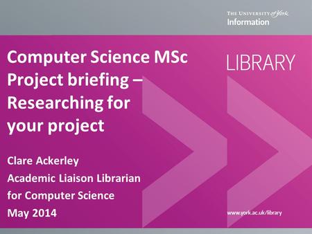 Computer Science MSc Project briefing – Researching for your project Clare Ackerley Academic Liaison Librarian for Computer Science May 2014.