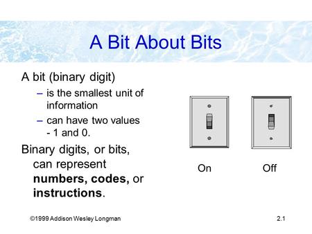 ©1999 Addison Wesley Longman2.1 A Bit About Bits A bit (binary digit) –is the smallest unit of information –can have two values - 1 and 0. Binary digits,
