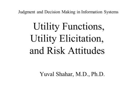 Judgment and Decision Making in Information Systems Utility Functions, Utility Elicitation, and Risk Attitudes Yuval Shahar, M.D., Ph.D.