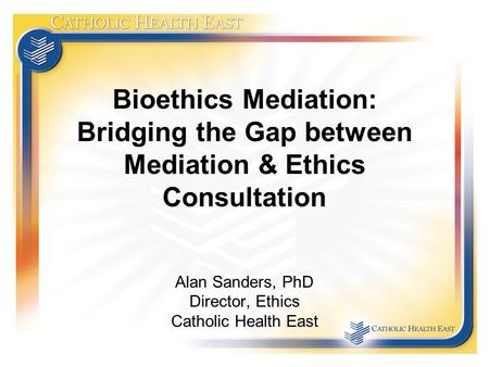 Bioethics Mediation: Bridging the Gap between Mediation & Ethics Consultation Alan Sanders, PhD Director, Ethics Catholic Health East.