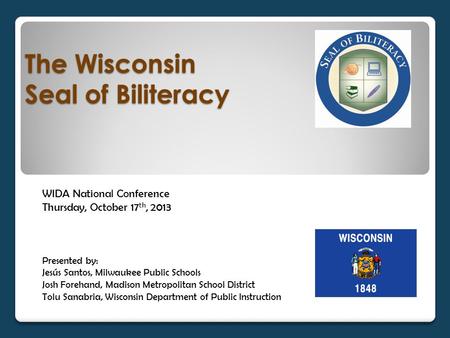 The Wisconsin Seal of Biliteracy WIDA National Conference Thursday, October 17 th, 2013 Presented by: Jesús Santos, Milwaukee Public Schools Josh Forehand,