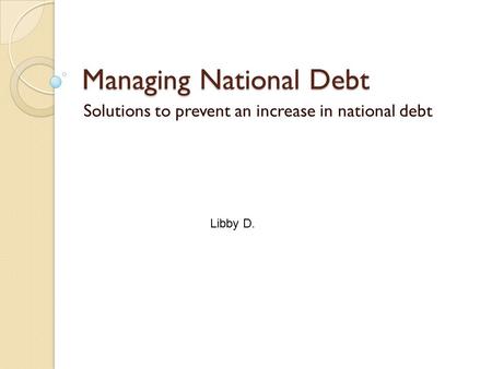 Managing National Debt Solutions to prevent an increase in national debt Libby D.