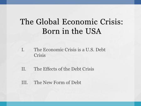 The Global Economic Crisis: Born in the USA I.The Economic Crisis is a U.S. Debt Crisis II.The Effects of the Debt Crisis III.The New Form of Debt.