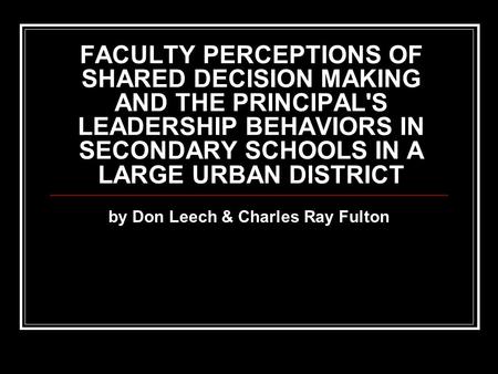 FACULTY PERCEPTIONS OF SHARED DECISION MAKING AND THE PRINCIPAL'S LEADERSHIP BEHAVIORS IN SECONDARY SCHOOLS IN A LARGE URBAN DISTRICT by Don Leech & Charles.