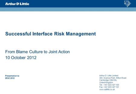 Successful Interface Risk Management From Blame Culture to Joint Action 10 October 2012 Presentation to IRSC 2012 Arthur D. Little Limited 300, Science.