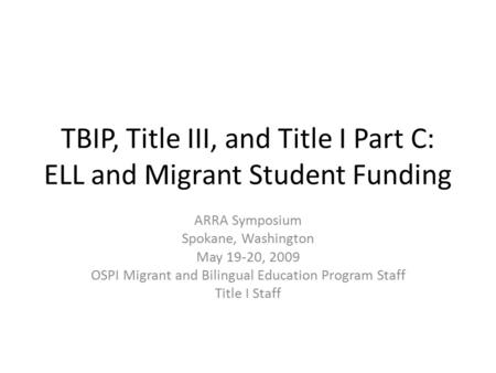 TBIP, Title III, and Title I Part C: ELL and Migrant Student Funding ARRA Symposium Spokane, Washington May 19-20, 2009 OSPI Migrant and Bilingual Education.