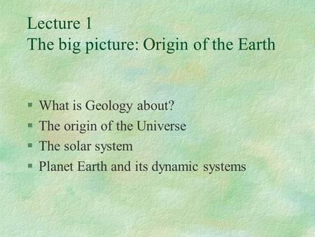 Lecture 1 The big picture: Origin of the Earth §What is Geology about? §The origin of the Universe §The solar system §Planet Earth and its dynamic systems.