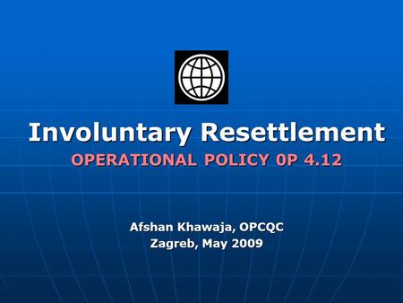 Involuntary Resettlement OPERATIONAL POLICY 0P 4.12 Afshan Khawaja, OPCQC Zagreb, May 2009.