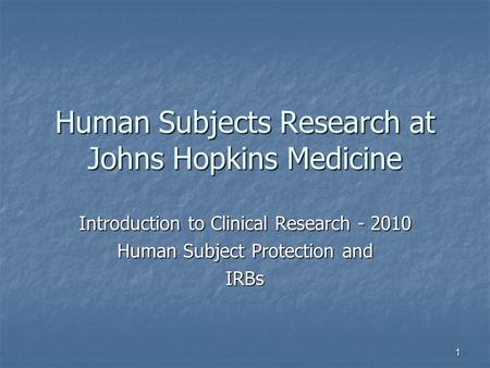 1 Human Subjects Research at Johns Hopkins Medicine Introduction to Clinical Research - 2010 Human Subject Protection and IRBs.