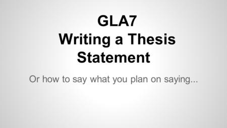 GLA7 Writing a Thesis Statement Or how to say what you plan on saying...