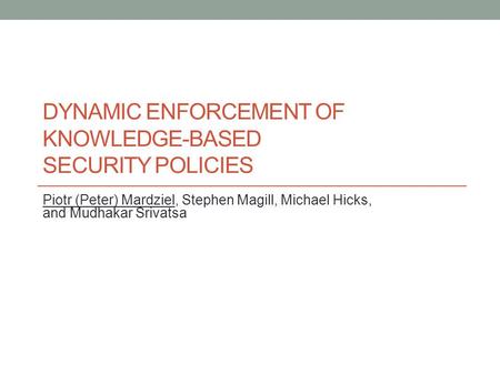 DYNAMIC ENFORCEMENT OF KNOWLEDGE-BASED SECURITY POLICIES Piotr (Peter) Mardziel, Stephen Magill, Michael Hicks, and Mudhakar Srivatsa.