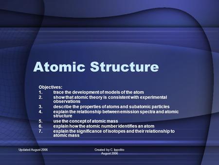 Updated August 2006Created by C. Ippolito August 2006 Atomic Structure Objectives: 1.trace the development of models of the atom 2.show that atomic theory.