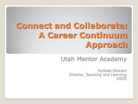 Connect and Collaborate: A Career Continuum Approach Utah Mentor Academy Sydnee Dickson Director, Teaching and Learning USOE.