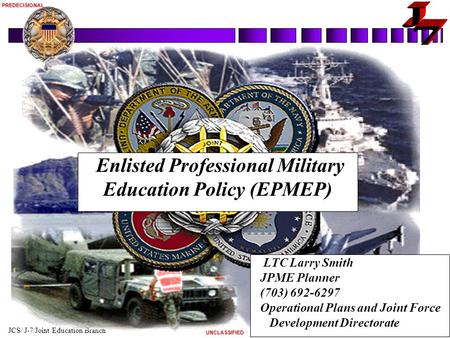 JCS/ J-7/Joint Education Branch 1 8 Oct 2004 UNCLASSIFIEDPREDECISIONAL Enlisted Professional Military Education Policy (EPMEP) LTC Larry Smith JPME Planner.