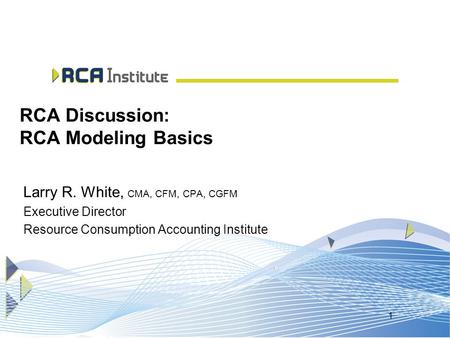 1 RCA Discussion: RCA Modeling Basics Larry R. White, CMA, CFM, CPA, CGFM Executive Director Resource Consumption Accounting Institute.