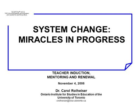 SYSTEM CHANGE: MIRACLES IN PROGRESS TEACHER INDUCTION, MENTORING AND RENEWAL November 4, 2006 Dr. Carol Rolheiser Ontario Institute for Studies in Education.