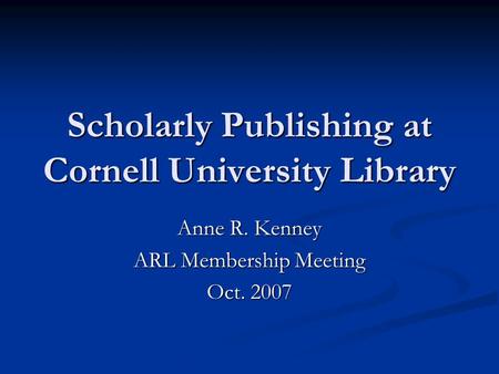 Scholarly Publishing at Cornell University Library Anne R. Kenney ARL Membership Meeting Oct. 2007.