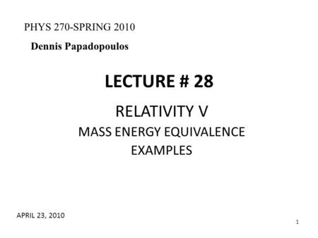 1 LECTURE # 28 RELATIVITY V MASS ENERGY EQUIVALENCE EXAMPLES PHYS 270-SPRING 2010 Dennis Papadopoulos APRIL 23, 2010.