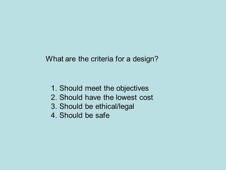 What are the criteria for a design? 1.Should meet the objectives 2.Should have the lowest cost 3.Should be ethical/legal 4.Should be safe.