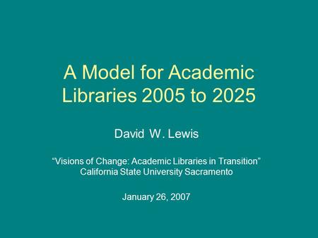 A Model for Academic Libraries 2005 to 2025 David W. Lewis “Visions of Change: Academic Libraries in Transition” California State University Sacramento.