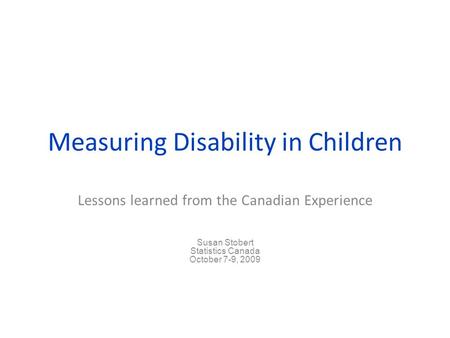 Measuring Disability in Children Lessons learned from the Canadian Experience Susan Stobert Statistics Canada October 7-9, 2009.