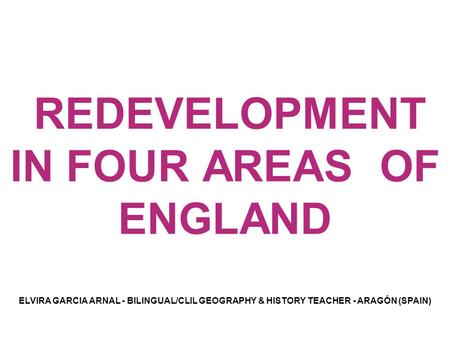 REDEVELOPMENT IN FOUR AREAS OF ENGLAND ELVIRA GARCIA ARNAL - BILINGUAL/CLIL GEOGRAPHY & HISTORY TEACHER - ARAGÓN (SPAIN)