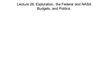 Lecture 26. Exploration, the Federal and NASA Budgets, and Politics.