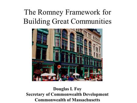 The Romney Framework for Building Great Communities Douglas I. Foy Secretary of Commonwealth Development Commonwealth of Massachusetts.