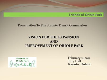 Friends of Oriole Park Presentation To The Toronto Transit Commission VISION FOR THE EXPANSION AND IMPROVEMENT OF ORIOLE PARK February 2, 2011 City Hall.