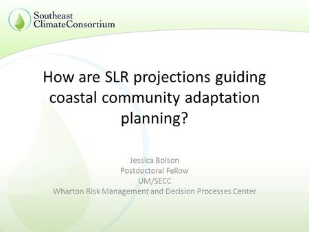 How are SLR projections guiding coastal community adaptation planning? Jessica Bolson Postdoctoral Fellow UM/SECC Wharton Risk Management and Decision.