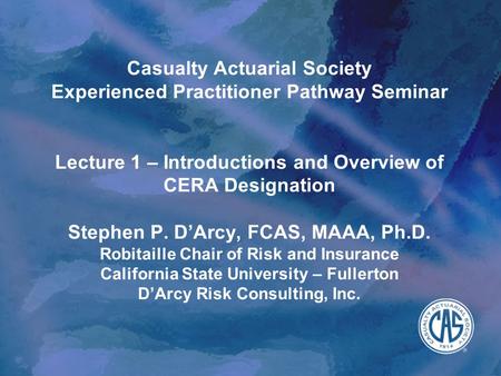 Casualty Actuarial Society Experienced Practitioner Pathway Seminar Lecture 1 – Introductions and Overview of CERA Designation Stephen P. D’Arcy, FCAS,