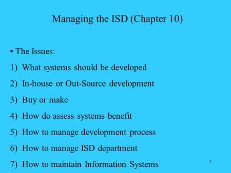 1 Managing the ISD (Chapter 10) The Issues: 1) What systems should be developed 2) In-house or Out-Source development 3) Buy or make 4) How do assess systems.