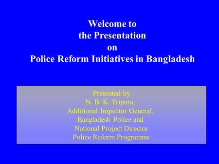 Welcome to the Presentation on Police Reform Initiatives in Bangladesh Presented by N. B. K. Tripura, Additional Inspector General, Bangladesh Police and.