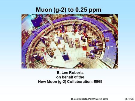 B. Lee Roberts, P5: 27 March 2006 - p. 1/25 Muon (g-2) to 0.25 ppm B. Lee Roberts on behalf of the New Muon (g-2) Collaboration: E969.