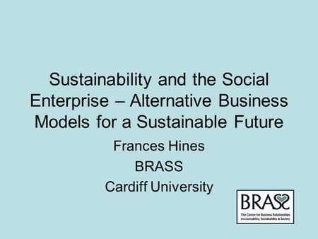 Sustainability and the Social Enterprise – Alternative Business Models for a Sustainable Future Frances Hines BRASS Cardiff University.