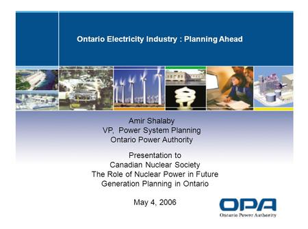 Ontario Electricity Industry : Planning Ahead Amir Shalaby VP, Power System Planning Ontario Power Authority Presentation to Canadian Nuclear Society The.