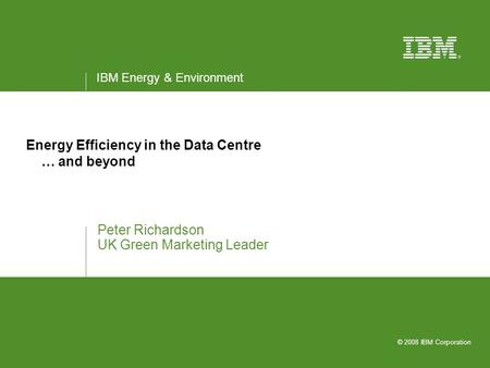 IBM Energy & Environment © 2008 IBM Corporation Energy Efficiency in the Data Centre … and beyond Peter Richardson UK Green Marketing Leader.