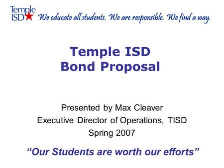 Temple ISD Bond Proposal Presented by Max Cleaver Executive Director of Operations, TISD Spring 2007 “Our Students are worth our efforts”