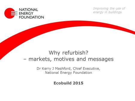 Why refurbish? – markets, motives and messages Dr Kerry J Mashford, Chief Executive, National Energy Foundation Ecobuild 2015 Improving the use of energy.