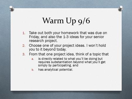 Warm Up 9/6 1. Take out both your homework that was due on Friday, and also the 1-3 ideas for your senior research project. 2. Choose one of your project.