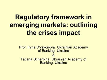Regulatory framework in emerging markets: outlining the crises impact Prof. Iryna D’yakonova, Ukrainian Academy of Banking, Ukraine & Tatiana Scherbina,