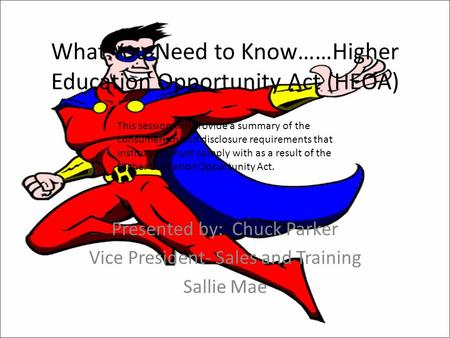 What You Need to Know……Higher Education Opportunity Act (HEOA) Presented by: Chuck Parker Vice President- Sales and Training Sallie Mae This session will.