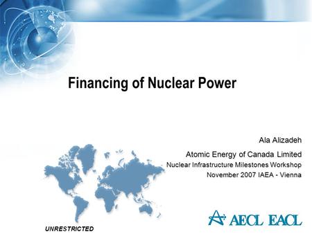 UNRESTRICTED Financing of Nuclear Power Ala Alizadeh Atomic Energy of Canada Limited Nuclear Infrastructure Milestones Workshop November 2007 IAEA - Vienna.
