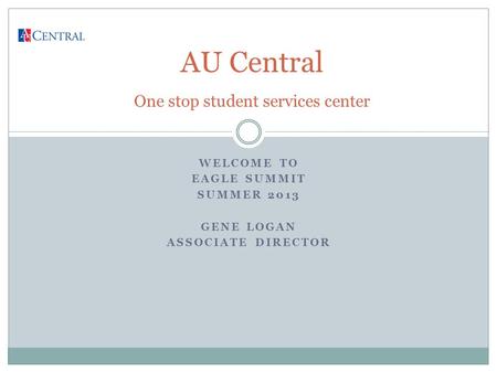 WELCOME TO EAGLE SUMMIT SUMMER 2013 GENE LOGAN ASSOCIATE DIRECTOR AU Central One stop student services center.